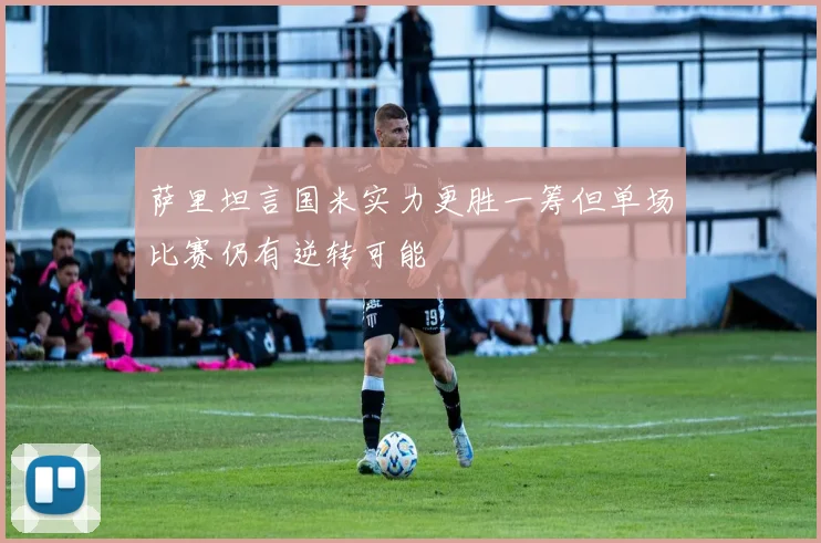 萨里坦言国米实力更胜一筹但单场比赛仍有逆转可能