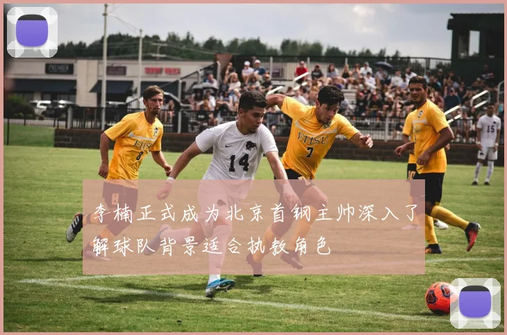 李楠正式成为北京首钢主帅深入了解球队背景适合执教角色