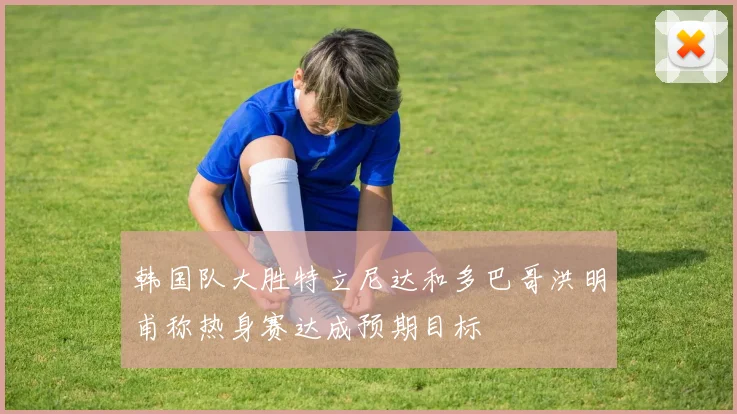 韩国队大胜特立尼达和多巴哥洪明甫称热身赛达成预期目标
