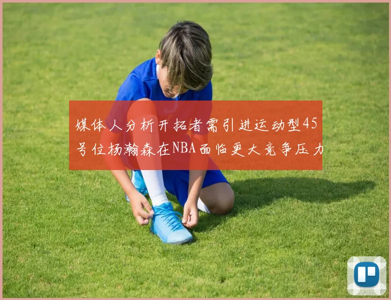 媒体人分析开拓者需引进运动型45号位杨瀚森在NBA面临更大竞争压力