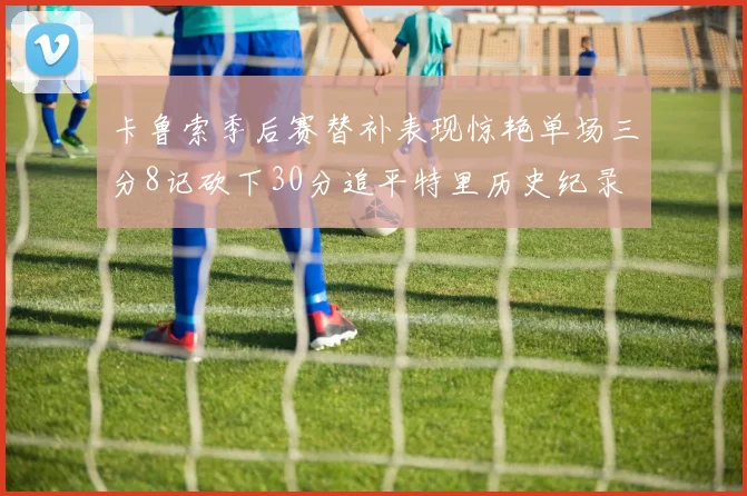 卡鲁索季后赛替补表现惊艳单场三分8记砍下30分追平特里历史纪录