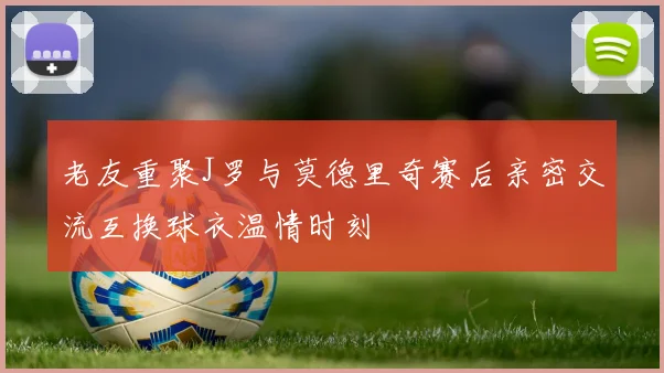 老友重聚J罗与莫德里奇赛后亲密交流互换球衣温情时刻
