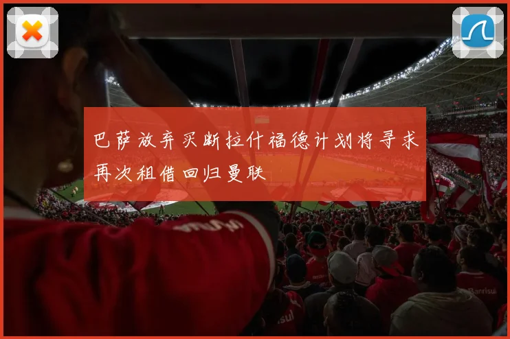 巴萨放弃买断拉什福德计划将寻求再次租借回归曼联