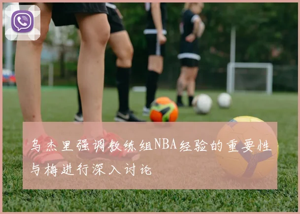 乌杰里强调教练组NBA经验的重要性与梅进行深入讨论