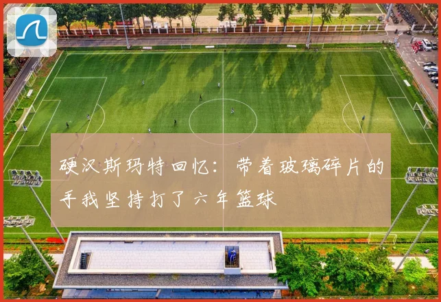 硬汉斯玛特回忆：带着玻璃碎片的手我坚持打了六年篮球