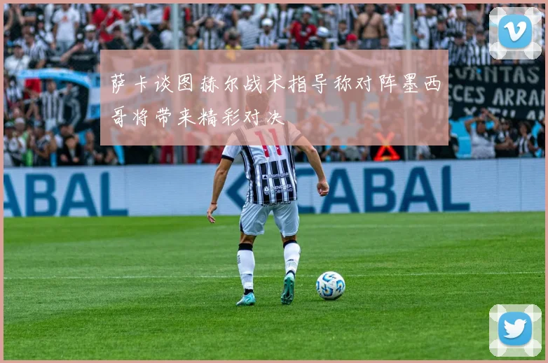 萨卡谈图赫尔战术指导称对阵墨西哥将带来精彩对决