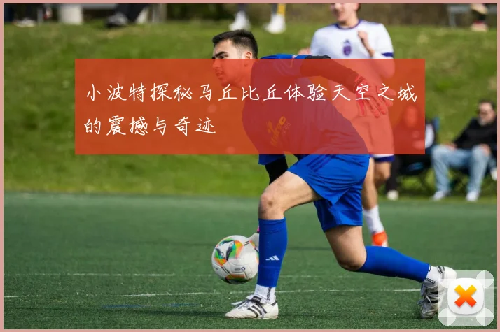 小波特探秘马丘比丘体验天空之城的震撼与奇迹