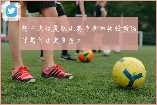 阿卡夫谈夏联比赛节奏加快强调防守需付出更多努力