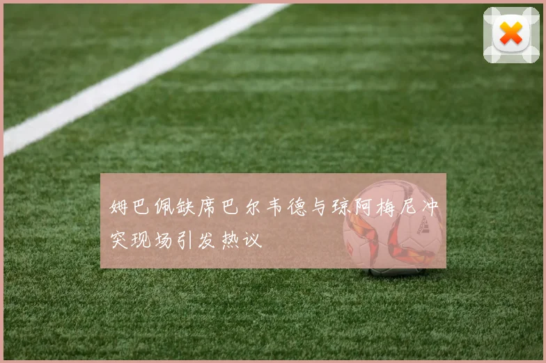 姆巴佩缺席巴尔韦德与琼阿梅尼冲突现场引发热议