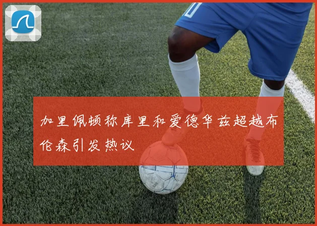 加里佩顿称库里和爱德华兹超越布伦森引发热议