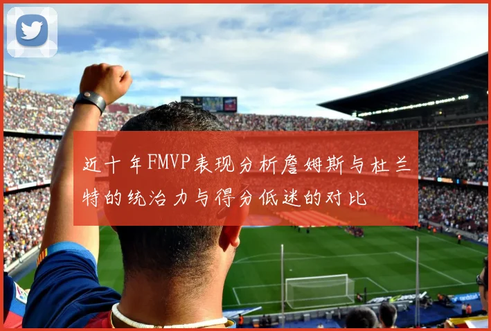 近十年FMVP表现分析詹姆斯与杜兰特的统治力与得分低迷的对比