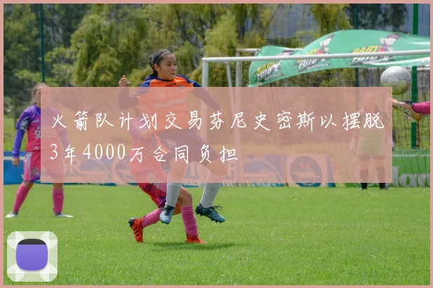 火箭队计划交易芬尼史密斯以摆脱3年4000万合同负担