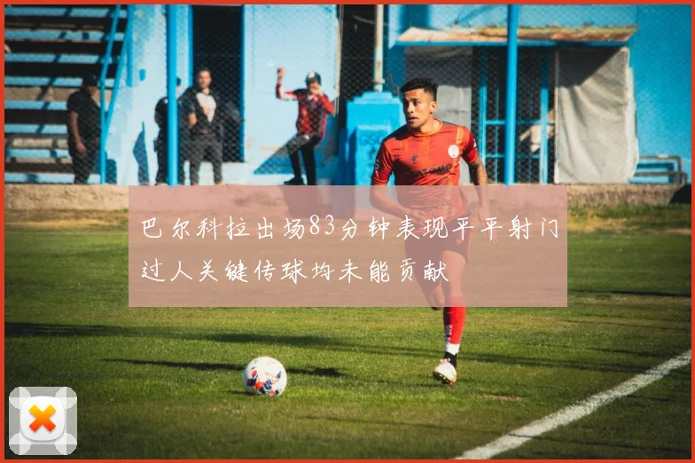 巴尔科拉出场83分钟表现平平射门过人关键传球均未能贡献