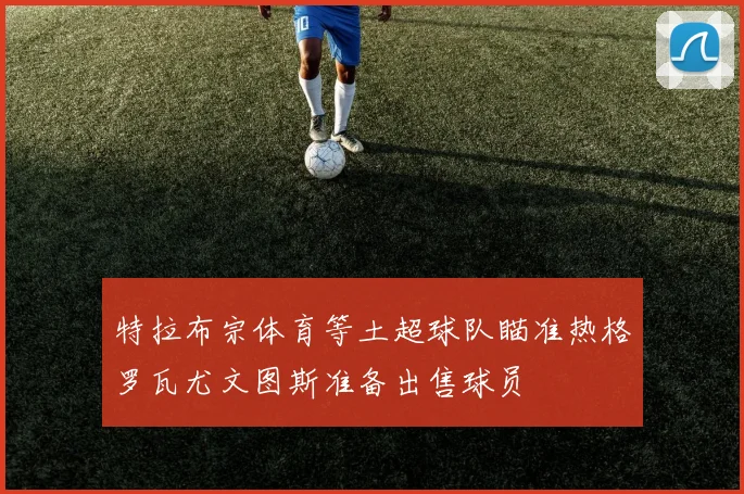 特拉布宗体育等土超球队瞄准热格罗瓦尤文图斯准备出售球员