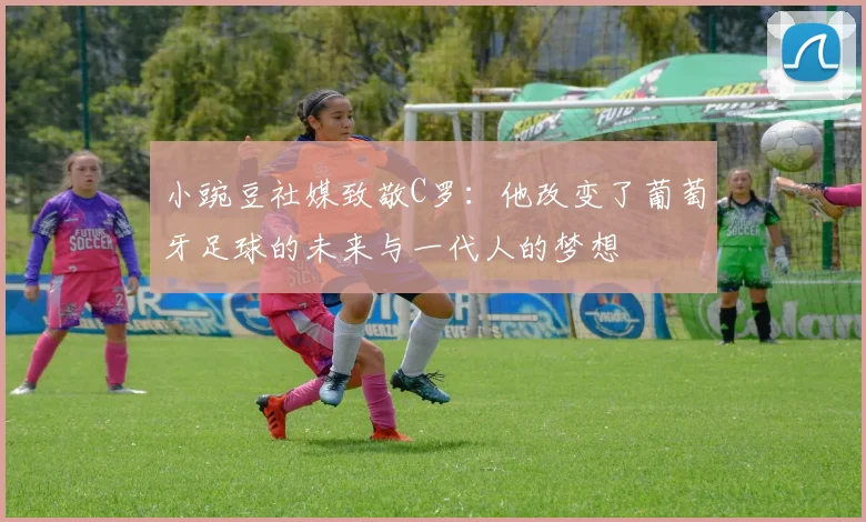 小豌豆社媒致敬C罗：他改变了葡萄牙足球的未来与一代人的梦想