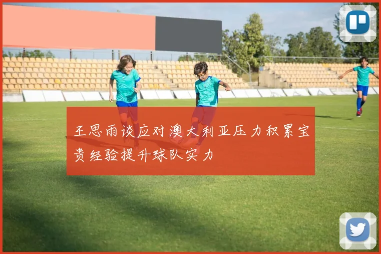 王思雨谈应对澳大利亚压力积累宝贵经验提升球队实力