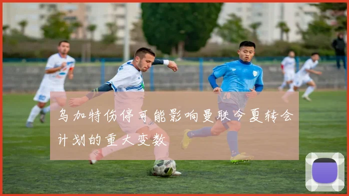 乌加特伤停可能影响曼联今夏转会计划的重大变数