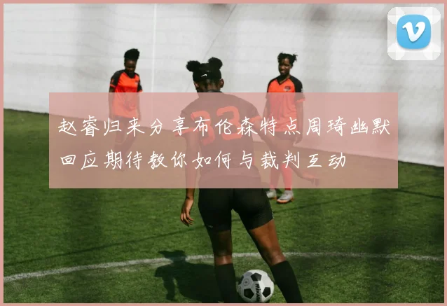 赵睿归来分享布伦森特点周琦幽默回应期待教你如何与裁判互动