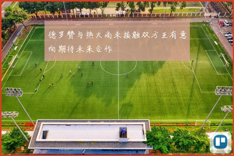 德罗赞与热火尚未接触双方互有意向期待未来合作