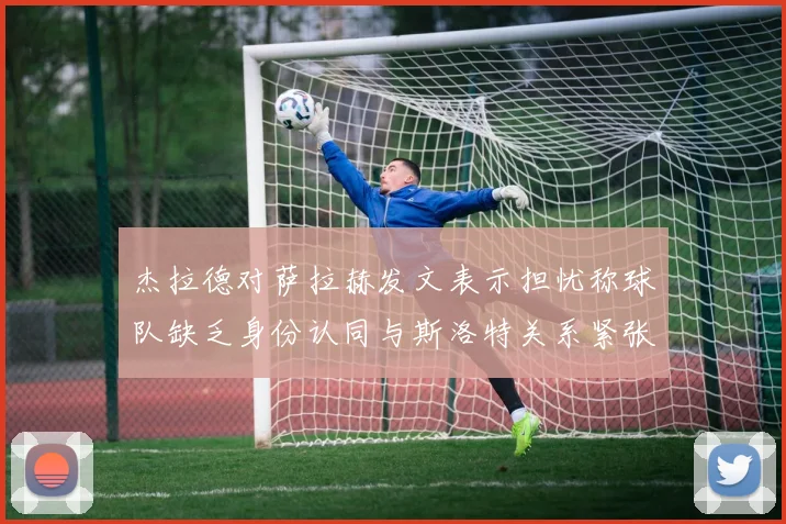 杰拉德对萨拉赫发文表示担忧称球队缺乏身份认同与斯洛特关系紧张