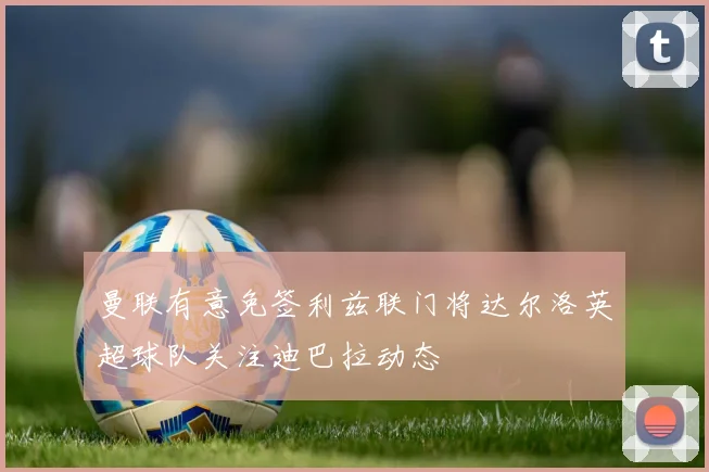 曼联有意免签利兹联门将达尔洛英超球队关注迪巴拉动态
