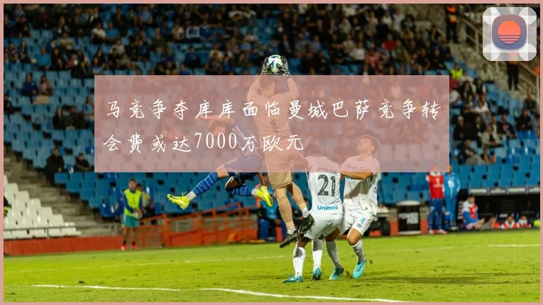 马竞争夺库库面临曼城巴萨竞争转会费或达7000万欧元